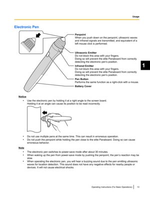 Page 13Electronic Pen
Notice•Use the electronic pen by holding it at a right angle to the screen board.
Holding it at an angle can cause its position to be read incorrectly.
• Do not use multiple pens at the same time. This can result in erroneous operation.
• Do not push the penpoint while holding the pen close to the elite Panaboard. Doing so can cause
erroneous behavior.
Note
•The electronic pen switches to power-save mode after about 30 minutes.
• When waking up the pen from power-save mode by pushing the...