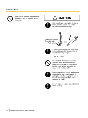 Page 30Have the unit installed, removed and
disposed of only by qualified service
personnel.After installing or moving the electronic
board, lock the casters and set the
fall-prevention extension legs.If the unit is hung on a wall, confirm the
wall must be capable of supporting at
least the following weight.
1,324 N (135 k gf)Do not attach the electronic board to
mortared walls. Accidental electric
leakage from the wall mounting plate
bolts to metal laths or wire laths can
cause heat, smoke or a fire.Confirm...