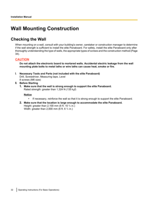 Page 32Wall Mounting Construction
Checking the Wall When mounting on a wall, consult with your building's owner, caretaker or construction manager to determine
if the wall strength is sufficient to install the elite Panaboard. For safety, install the elite Panaboard only after
thoroughly understanding the type of walls, the appropriate types of screws and the construction method (Page
34).
CAUTION
Do not attach the electronic board to mortared walls. Accidental electric leakage from the wall
mounting plate...