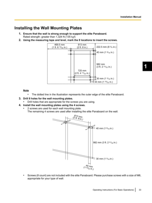 Page 33Installing the Wall Mounting Plates1.Ensure that the wall is strong enough to support the elite Panaboard.
Rated strength: greater than 1,324 N (135 k gf)
2. Using the measuring tape and level, mark the 8 locations to insert the screws.
Note
•The dotted line in the illustration represents the outer edge of the elite Panaboard.
3. Drill 8 holes for the wall mounting plates.
• Drill holes that are appropriate for the screws you are using.
4. Install the wall mounting plates using the 4 screws.
• 2 screws...