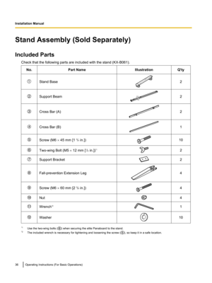 Page 36Stand Assembly (Sold Separately)
Included Parts Check that the following parts are included with the stand (KX-B061).No.Part NameIllustrationQ'tyStand Base2Support Beam2Cross Bar (A)2Cross Bar (B)1Screw (M6  ´ 45 mm [1  3
/4  in.])10Two-wing Bolt (M5  ´ 12 mm [ 1
/2  in.]) *12Support Bracket2
Fall-prevention Extension Leg4Screw (M6 
´ 60 mm [2  3
/8  in.])4Nut4Wrench *21Washer10
*1
Use the two-wing bolts () when securing the elite Panaboard to the stand.
*2 The included wrench is necessary for...
