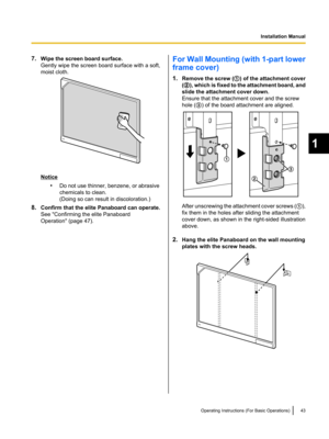 Page 437.Wipe the screen board surface.
Gently wipe the screen board surface with a soft,
moist cloth.
Notice
•Do not use thinner, benzene, or abrasive
chemicals to clean.
(Doing so can result in discoloration.)
8. Confirm that the elite Panaboard can operate.
See "Confirming the elite Panaboard
Operation" (page 47).
For Wall Mounting (with 1-part lower
frame cover)
1. Remove the screw ( A) of the attachment cover
( B ), which is fixed to the attachment board, and
slide the attachment cover down.
Ensure...