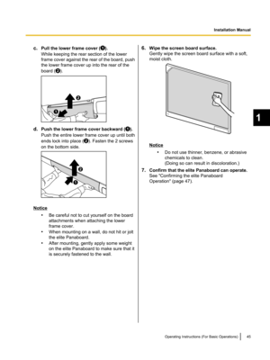 Page 45c.Pull the lower frame cover ().
While keeping the rear section of the lower
frame cover against the rear of the board, push
the lower frame cover up into the rear of the
board (
).
d. Push the lower frame cover backward ().
Push the entire lower frame cover up until both
ends lock into place (
). Fasten the 2 screws
on the bottom side.
Notice
•Be careful not to cut yourself on the board
attachments when attaching the lower
frame cover.
• When mounting on a wall, do not hit or jolt
the elite Panaboard.
•...