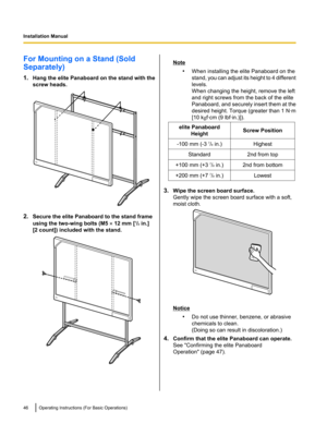 Page 46For Mounting on a Stand (Sold
Separately)
1. Hang the elite Panaboard on the stand with the
screw heads.
2. Secure the elite Panaboard to the stand frame
using the two-wing bolts (M5  ´ 12 mm [ 1
/2  in.]
[2 count]) included with the stand.
Note
•When installing the elite Panaboard on the
stand, you can adjust its height to 4 different
levels.
When changing the height, remove the left
and right screws from the back of the elite
Panaboard, and securely insert them at the
desired height. Torque (greater...