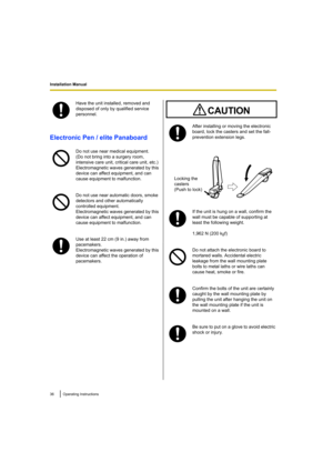 Page 36Installation Manual
36 Operating Instructions
Electronic Pen / elite Panaboard
Have the unit installed, removed and 
disposed of only by qualified service 
personnel.
Do not use near medical equipment.
(Do not bring into a surgery room, 
intensive care unit, critical care unit, etc.) 
Electromagnetic waves generated by this 
device can affect equipment, and can 
cause equipment to malfunction.
Do not use near automatic doors, smoke 
detectors and other automatically 
controlled equipment.
Electromagnetic...