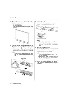 Page 50Installation Manual
50 Operating Instructions
5.Remove the screws on each end of the bottom 
of the lower frame cover.
•UB-T880: 2 screws, 
UB-T880W: 4 screws
(UB-T880 is shown in the following figure as an 
example.)
6.Open the pen tray, remove the screw caps and 
the screws, and remove the lower frame cover.
•Open the pen tray (1), and remove the right and 
left screw caps (2 locations). Then, remove the 
screws, and remove the lower frame cover ( 2).
Notice
•When removing the screw caps, hold them...