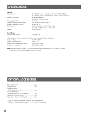 Page 1818
General
Power source: 32 V, 3 A DC (when supplied from Control Unit BM-ED500)
24 V, 4 A DC (when supplied from an external power control unit 
*)
Power consumption: 30 W (while waiting)
60 W (max. while operating)
Iris recognition time: 3 seconds
Ambient operating temperature: 0 °C to +40 °C (32 °F to 104 °F)
Ambient operating humidity: 30 % to 80 %
Dimensions: 430 mm (W) x 211 mm (H) x 80 mm (D)
17 in. (W) x 8-3/10 in. (H) x 3-1/10 in. (D)
Weight: 4.5 kg(10 lbs.)
Input/Output
CCTV camera output: 1...