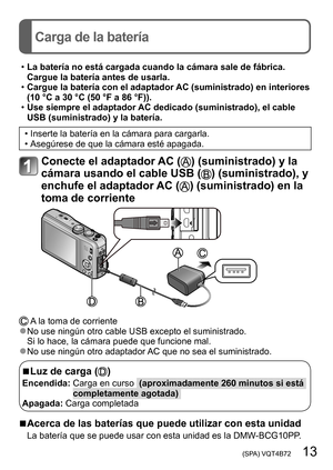 Page 13 (SPA) VQT4B72   13
Carga de la batería
 •La batería no está cargada cuando la cámara sale de fábrica. 
Cargue la batería antes de usarla.
 •Cargue la batería con el adaptador AC (suministrado) en interiores 
(10 °C a 30 °C (50 °F a 86 °F)).
 •Use siempre el adaptador AC dedicado (suministrado), el cable 
USB (suministrado) y la batería.
 • Inserte la batería en la cámara para cargarla. • Asegúrese de que la cámara esté apagada.
Conecte el adaptador AC () (suministrado) y la 
cámara usando el cable USB...