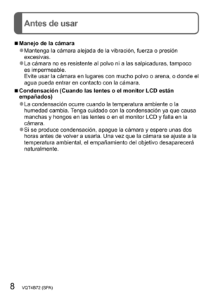 Page 88   VQT4B72 (SPA)
Antes de usar
 ■Manejo de la cámara
 ●Mantenga la cámara alejada de la vibración, fuerza o presión 
excesivas.
 ●La cámara no es resistente al polvo ni a las salpicaduras, tampoco 
es impermeable. 
Evite usar la cámara en lugares con mucho polvo o arena, o donde el 
agua pueda entrar en contacto con la cámara.
 ■Condensación (Cuando las lentes o el monitor LCD están 
empañados) 
 ●La condensación ocurre cuando la temperatura ambiente o la 
humedad cambia. Tenga cuidado con la...