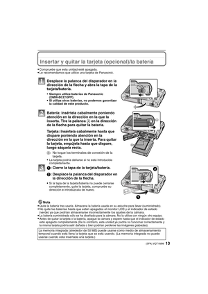 Page 1313(SPA) VQT1M98
Insertar y quitar la tarjeta (opcional)/la batería
Compruebe que esta unidad esté apagada.Le recomendamos que utilice una tarjeta de Panasonic.
Desplace la palanca del disparador en la 
dirección de la flecha y abra la tapa de la 
tarjeta/batería.
Siempre utilice baterías de Panasonic 
(DMW-BCE10PP).
Si utiliza otras baterías, no podemos garantizar 
la calidad de este producto.
Batería: Insértela cabalmente poniendo 
atención en la dirección en la que la 
inserta. Tire la palanca A en la...