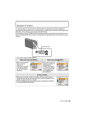 Page 1515(SPA) VQT1M98
Ajustar el menú
La cámara llega con menús que le permiten fijar los ajustes para tomar imágenes y 
reproducirlas precisamente como usted quiere y menús que le capacitan para lograr más 
diversión con la cámara y para usarla más fácilmente.
En particular el menú [CONF.] contiene algunos ajustes importantes relacionados con el 
reloj y la alimentación de la cámara. Compruebe los ajustes de este menú ante de usar la 
cámara.
AInterruptor selector [REC]/[REPR.]
Menú del modo ( [REPR.]Menú del...