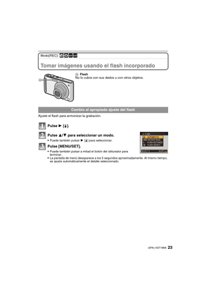 Page 2323(SPA) VQT1M98
Modo[REC]: ñ·½¾
Tomar imágenes usando el flash incorporado
Ajuste el flash para armonizar la grabación.
Pulse 1 [‰].
Pulse 3/4 para seleccionar un modo.
Puede también pulsar 1 [‰] para seleccionar.
Pulse [MENU/SET].
Puede también pulsar a mitad el botón del obturador para 
terminar.
La pantalla de menú desaparece a los 5 segundos aproximadamente. Al mismo tiempo, 
se ajusta automáticamente el detalle seleccionado.AFlash
No lo cubra con sus dedos u con otros objetos.
Cambio al apropiado...