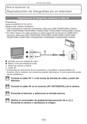 Page 105
Conexión a otros equipos
- 10 -
Reproducción de fotografías en un televisor
Modo de reproducción: 9
Reproducción de fotografías mediante el cable AV
Preparativos:Ajuste el [ASPECTO TV]. (P27)Apague esta unidad y el televisor.
• Use únicamente el cable AV suministrado. (Sólo para DMC-FS42PU/DMC-FS4PU/
DMC-FS42PR/DMC-FS4PR/DMC-FS42GC/DMC-FS4GC/DMC-FS42GJ/DMC-FS4GJ)
•  No utilice ningún otro cable excepto un cable original AV de Panasonic (DMW-AVC1: 
opcional). (Sólo para...