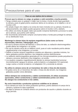 Page 110
Otros
- 110 -

Precauciones para el uso
Para un uso óptimo de la cámara
Procure que la cámara no caiga, se golpee o esté sometida a mucha presión.
• Tenga cuidado para no golpear ni dejar caer la bolsa o funda donde haya guardado 
la cámara, pues el golpe podría ocasionar daños en la cámara, en el objetivo o en el monitor LCD.
•  No añada ningún otro objeto a la correa de mano incluida con su cá\
mara. Durante su 
almacenamiento, ese objeto puede apoyarse sobre el monitor LCD y dañarlo.
•  No utilice...