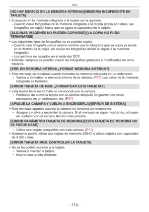 Page 116
Otros
- 11 -

[NO HAY ESPACIO EN LA MEMORIA INTERNA]/[MEMORIA INSUFICIENTE EN TARJETA]
•  El espacio en la memoria integrada o la tarjeta se ha agotado.
– Cuando copie fotografías de la memoria integrada a la tarjeta (copia por lotes), las 
fotografías se copian hasta que se agota la capacidad de la tarjeta.
[ALGUNAS IMÁGENES NO PUEDEN COPIARSE]/[LA COPIA NO PUDO TERMINARSE]
•  Los siguientes tipos de fotografías no se pueden copiar.
– Cuando una fotografía con el mismo nombre que la fotografía que...