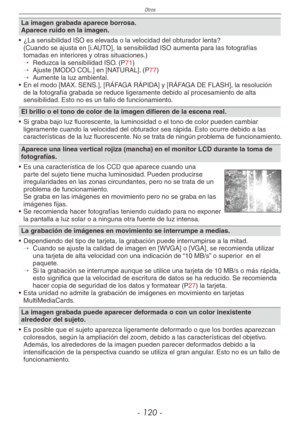 Page 120
Otros
- 10 -

La imagen grabada aparece borrosa.Aparece ruido en la imagen.
•  ¿La sensibilidad ISO es elevada o la velocidad del obturador lenta?
 (Cuando se ajusta en [i.AUTO], la sensibilidad ISO aumenta para las fotografías tomadas en interiores y otras situaciones.)→  
Reduzca la sensibilidad ISO. (P71)→  
Ajuste [MODO COL.] en [NATURAL]. (P77)→  
Aumente la luz ambiental.
•  En el modo [MAX. SENS.], [RÁFAGA RÁPIDA] y [RÁFAGA DE FLASH], la resolución 
de la fotografía grabada se reduce...