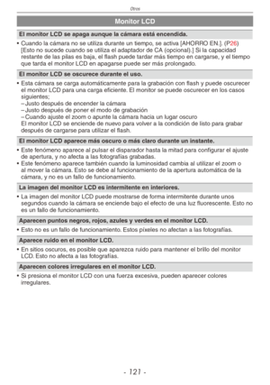 Page 121
Otros
- 11 -

Monitor LCD
El monitor LCD se apaga aunque la cámara está encendida.
•  Cuando la cámara no se utiliza durante un tiempo, se activa [AHORRO EN.]. (
P26)  [Esto no sucede cuando se utiliza el adaptador de CA (opcional).] Si l\
a capacidad restante de las pilas es baja, el flash puede tardar más tiempo en cargarse , y el tiempo que tarda el monitor LCD en apagarse puede ser más prolongado.
El monitor LCD se oscurece durante el uso.
•  Esta cámara se carga automáticamente para la...
