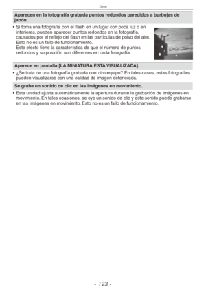 Page 123
Otros
- 1 -

Aparecen en la fotografía grabada puntos redondos parecidos a burbujas de jabón.
•  Si toma una fotografía con el flash en un lugar con poca luz o en 
interiores, pueden aparecer puntos redondos en la fotografía, causados por el reflejo del flash en las partículas de polvo del aire. Esto no es un fallo de funcionamiento. Este efecto tiene la característica de que el número de puntos redondos y su posición son diferentes en cada fotografía.
Aparece en pantalla [LA MINIATURA ESTÁ...