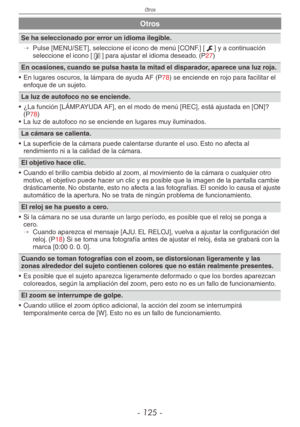 Page 125
Otros
- 1 -

Otros
Se ha seleccionado por error un idioma ilegible.
→ 
Pulse [MENU/SET], seleccione el icono de menú [CONF.] [e] y a continuación seleccione el icono [9] para ajustar el idioma deseado. (P27)
En ocasiones, cuando se pulsa hasta la mitad el disparador, aparece una luz roja.
•  En lugares oscuros, la lámpara de ayuda AF (
P78) se enciende en rojo para facilitar el enfoque de un sujeto.
La luz de autofoco no se enciende.
•  ¿La función [LÁMP.AYUDA AF], en el modo de menú [REC],...