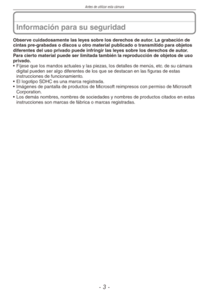 Page 3
Antes de utilizar esta cámara
-  -

Información para su seguridad
Observe cuidadosamente las leyes sobre los derechos de autor. La grabación de cintas pre-grabadas o discos u otro material publicado o transmitido para objetos diferentes del uso privado puede infringir las leyes sobre los derechos de autor. Para cierto material puede ser limitada también la reproducción de objetos de uso privado.
• Fíjese que los mandos actuales y las piezas, los detalles de menús, etc. de su cámara 
digital pueden...