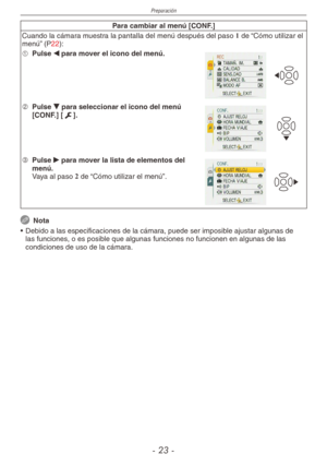 Page 23
Preparación
-  -

Para cambiar al menú [CONF.]
Cuando la cámara muestra la pantalla del menú después del paso 1 de “Cómo utilizar el menú” (P22):
1  
Pulse w para mover el icono del menú.
2  
Pulse r para seleccionar el icono del menú [CONF.] [e].
3  
Pulse q para mover la lista de elementos del menú.
  Vaya al paso 2 de “Cómo utilizar el menú”.
 Nota
•  Debido a las especificaciones de la cámara, puede ser imposible ajustar algunas de 
las funciones, o es posible que algunas funciones no...