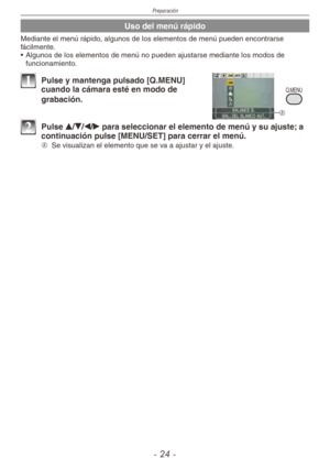 Page 24
Preparación
-  -
Uso del menú rápido
Mediante el menú rápido, algunos de los elementos de menú pueden encontrarse fácilmente.
•  Algunos de los elementos de menú no pueden ajustarse mediante los modos de 
funcionamiento.
Q.MENU
A
1 Pulse y mantenga pulsado [Q.MENU] cuando la cámara esté en modo de 
grabación.
2 Pulse e/r/w/q para seleccionar el elemento de menú y su ajuste; a continuación pulse [MENU/SET] para cerrar el menú.
A  
Se visualizan el elemento que se va a ajustar y el ajuste. 