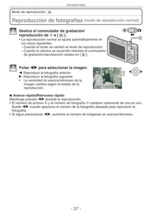 Page 37
Información básica
-  -
Reproducción de fotografías (modo de reproducción normal)
Modo de reproducción: 9
A
1 Deslice el conmutador de grabación/reproducción de A a [5].
•  La reproducción normal se ajusta automáticamente en los casos siguientes.
– Cuando el modo se cambió al modo de reproducción.
–  Cuando la cámara se encendió mientras el conmutador 
de grabación/reproducción estaba en [5].
BC
2 Pulse w/q para seleccionar la imagen.
w: Reproducir la fotografía anteriorq: Reproducir la...