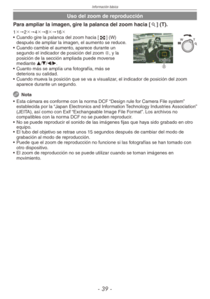 Page 39
Información básica
-  -

Uso del zoom de reproducción
Para ampliar la imagen, gire la palanca del zoom hacia [7] (T).
A
1"2"4"8"16
•  Cuando gire la palanca del zoom hacia [6] (W) después de ampliar la imagen, el aumento se reduce.
•  Cuando cambie el aumento, aparece durante un 
segundo el indicador de posición del zoom A, y la posición de la sección ampliada puede moverse mediante e/r/w/q.
•  Cuanto más se amplía una fotografía, más se 
deteriora su calidad.
•  Cuando...