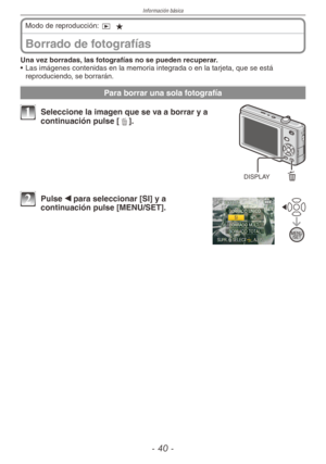 Page 40
Información básica
- 0 -

Borrado de fotografías
Modo de reproducción: 9 z
Una vez borradas, las fotografías no se pueden recuperar.
•  Las imágenes contenidas en la memoria integrada o en la tarjeta, que se está 
reproduciendo, se borrarán.
Para borrar una sola fotografía
DISPLAY
1 Seleccione la imagen que se va a borrar y a continuación pulse [4].
2 Pulse w para seleccionar [SI] y a continuación pulse [MENU/SET]. 