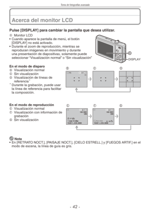 Page 42
Toma de fotografías avanzada
-  -

Pulse [DISPLAY] para cambiar la pantalla que desea utilizar.
DISPLAY
A Monitor LCD
• Cuando aparece la pantalla de menú, el botón [DISPLAY] no está activado.
•  Durante el zoom de reproducción, mientras se 
reproducen imágenes en movimiento y durante una presentación de diapositivas, solamente puede seleccionar “Visualización normal” o “Sin visualización”
8 M 30 
BCDEn el modo de disparoB  
Visualización normalC  
Sin visualizaciónD  
Visualización de líneas...