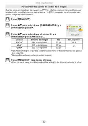 Page 63
Toma de fotografías avanzada
-  -

Para cambiar los ajustes de calidad de la imagen
Cuando se ajuste la calidad de imagen en [WVGA] o [VGA], recomendamos utilizar una tarjeta de alta velocidad con una indicación de “10 MB/s” o superior  en el paquete para grabar imágenes en movimiento.
1 Pulse [MENU/SET].
2 Pulse e/r para seleccionar [CALIDAD GRA.] y a continuación pulse q.
3 Pulse e/r para seleccionar el elemento y a continuación pulse [MENU/SET].
OpciónTamaño de imagen fpsRel. aspecto...