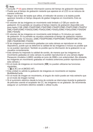 Page 64
Toma de fotografías avanzada
-  -
  Nota
•  Consulte  P130 para obtener información acerca del tiempo de grabación disponible.
•  Puede que el tiempo de grabación restante que aparece en el LCD no se reduzca de 
manera uniforme.
•  Según sea el tipo de tarjeta que utilice, el indicador de acceso a la tarjeta puede 
aparecer durante un tiempo después de grabar imágenes en movimiento. Esto es normal.
•  El volumen de las imágenes en movimiento está limitado a 2 GB por sesión de 
grabación. En la...