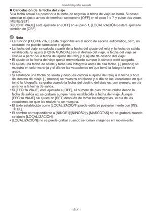 Page 67
Toma de fotografías avanzada
-  -

Cancelación de la fecha del viajeSi la fecha actual es posterior a la fecha de regreso la fecha de viaje se borra. Si desea cancelar el ajuste antes de terminar, seleccione [OFF] en el paso 3 o 7 y pulse dos veces [MENU/SET].Si [CONF. VIAJE] está ajustado en [OFF] en el paso 3, [LOCALIZACIÓN] estará ajustado también en [OFF].
  Nota
•  La función [FECHA VIAJE] está disponible en el modo de escena automático, pero, no 
obstante, no puede cambiarse el ajuste.
•...