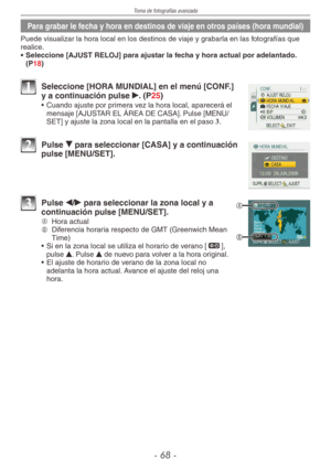 Page 68
Toma de fotografías avanzada
-  -

Para grabar le fecha y hora en destinos de viaje en otros países (hora mundial)
Puede visualizar la hora local en los destinos de viaje y grabarla en las fotografías que realice.
•  Seleccione [AJUST RELOJ] para ajustar la fecha y hora actual por adelantado. 
(P18)
1 Seleccione [HORA MUNDIAL] en el menú [CONF.] y a continuación pulse q. (P25)
•  Cuando ajuste por primera vez la hora local, aparecerá el mensaje [AJUSTAR EL ÁREA DE CASA]. Pulse [MENU/SET] y...