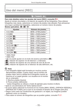 Page 70
Toma de fotografías avanzada
-  0 -

Uso del menú [REC]
g [TAMAÑ. IM.]
Para más detalles sobre los ajustes del menú [REC], consulte P21.Ajuste el número de píxeles y la relación de aspecto de las fotografías. Para obtener fotografías más claras, seleccione un número de píxeles más elevado. Para almacenar una mayor cantidad de fotografías, seleccione un número menor de píxeles.Modos aplicables: ; 1 5 
AjustesNúmero de píxeles
4:3 [10M]3648 × 2736 píxeles1
4:3 [8M]3264 × 2448 píxeles2
4:3 [5M...