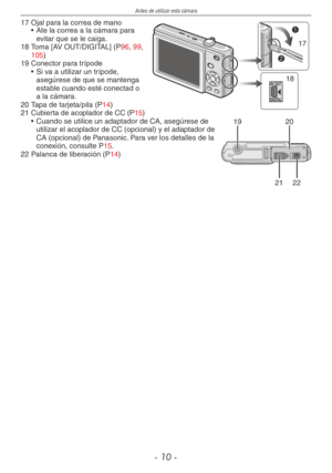 Page 10
Antes de utilizar esta cámara
- 10 -
17 Ojal para la correa de mano
AV OUT
DIGITAL
17
18
• Ate la correa a la cámara para evitar que se le caiga.
18  Toma [AV OUT/DIGITAL] (P96, 99, 105)
19  Conector para trípode
• Si va a utilizar un trípode, 
asegúrese de que se mantenga estable cuando esté conectad o a la cámara.
20  Tapa de tarjeta/pila (P14)
21  Cubierta de acoplador de CC (P15)1920
2122
• Cuando se utilice un adaptador de CA, asegúrese de utilizar el acoplador de CC (opcional) y el adaptador de CA...