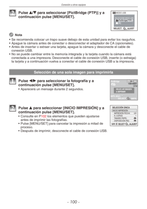 Page 100
Conexión a otros equipos
- 100 -

MODO USB
SELECTAJUST
SELECCIONE MODO USB
2 Pulse e/r para seleccionar [PictBridge (PTP)] y a continuación pulse [MENU/SET].
 Nota
•  Se recomienda colocar un trapo suave debajo de esta unidad para evitar los rasguños.
•  Apague la cámara antes de conectar o desconectar el adaptador de CA (opcionales).
•  Antes de insertar o extraer una tarjeta, apague la cámara y desconecte el cable de 
conexión USB.
•  No se puede cambiar entre la memoria integrada y la tarjeta cuando...