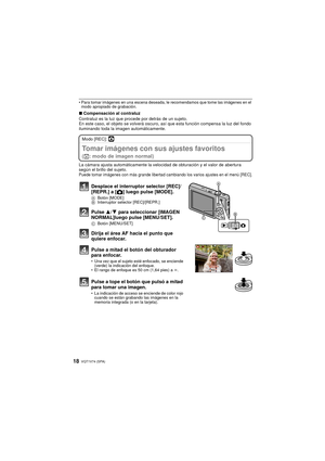 Page 18VQT1V74 (SPA)18
• Para tomar imágenes en una escena deseada, le recomendamos que tome las imágenes en el modo apropiado de grabación.
∫ Compensación al contraluz 
Contraluz es la luz que procede por detrás de un sujeto.
En este caso, el objeto se volverá oscuro, así que esta función compensa la luz del fondo 
iluminando toda la imagen automáticamente. 
Modo [REC]: ·
Tomar imágenes con sus ajustes favoritos 
( · : modo de imagen normal)
La cámara ajusta automáticamente la velocidad de obturación y el...