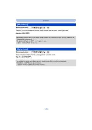 Page 120- 120 -
Grabación
Modos aplicables: 
Seguirá continuamente enfocando el sujeto para el que se ajustó antes el enfoque.
Ajustes: [ON]/[OFF]
•
Ajuste esta función de [OFF] si desea fijar el enfoque en la posición en que inició la grabación de 
imágenes en movimiento.
•El ajuste está fijado en [OFF] en el siguiente caso.
–[Cielo estrell.] (Modo de escena)
Modos aplicables: 
Esto evitará automáticamente que se grabe el ruido del viento.
Ajustes: [AUTO]/[OFF]
•
La calidad del sonido será diferente de lo usual...