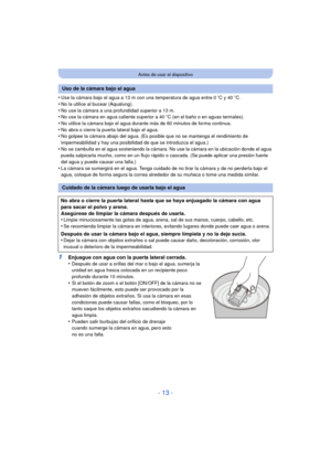 Page 13- 13 -
Antes de usar el dispositivo
•Use la cámara bajo el agua a 13 m con una temperatura de agua entre 0oC y 40 oC.
•No la utilice al bucear (Aqualung).•No use la cámara a una profundidad superior a 13 m.•No use la cámara en agua caliente superior a 40 oC (en el baño o en aguas termales).
•No utilice la cámara bajo el agua durante más de 60 minutos de forma continua.•No abra o cierre la puerta lateral bajo el agua.•No golpee la cámara abajo del agua. (Es posible que no se mantenga el rendimiento de...