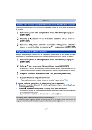 Page 127- 127 -
GPS/Sensor
Cambia entre visualizar y ocultar la información sobre el nombre de la ubicación visualizada en 
la pantalla.
1Seleccione [Ajuste info. área] desde el menú [GPS/Sensor] luego pulse 
[MENU/SET].
2Presione 3/4 para seleccionar el elemento a cambiar y luego presione 
[MENU/SET].
3Seleccione [ON] para los elementos a visualizar y [OFF] para los elementos 
que no se van a visualizar al presionar 
3/4, y luego presione [MENU/SET].
Registre adicionalmente nuevos puntos de interés en la base...