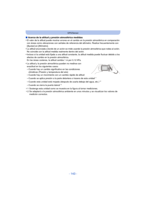Page 143- 143 -
GPS/Sensor
∫Acerca de la altitud y presión atmosférica medidas
•El valor de la altitud puede mostrar errores en el cambio en la presión atmosférica en comparación 
con áreas como ubicaciones con señales de referencia del altímetro. Realice frecuentemente con 
[Ajustar] en [Altímetro].
•La altitud anunciada a bordo de un avión se mide usando la presión atmosférica que rodea al avión. 
No coincide con la altitud medida realmente dentro del avión.
•Incluso si la unidad está fijada a una altitud...