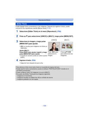 Page 158- 158 -
Reproducción/Edición
Puede agregar texto (comentarios) a las imágenes. Después de registrar el texto, puede 
incluirse en las impresiones usando [Marcar texto]  (P160).
1Seleccione [Editar Título] en el menú [Reproducir].  (P48)
2Pulse 3/4 para seleccionar [UNICO] o [MULT.], luego pulse [MENU/SET].
4Ingrese el texto. (P94)
•Salga del menú después de que se fija.
•Para eliminar el título, borre todo el texto en la pantalla de ingreso del texto.•Puede imprimir textos (comentarios) usando el...