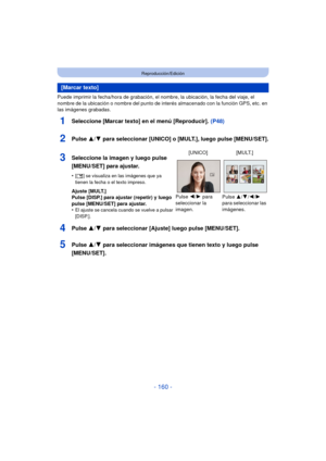 Page 160- 160 -
Reproducción/Edición
Puede imprimir la fecha/hora de grabación, el nombre, la ubicación, la fecha del viaje, el 
nombre de la ubicación o nombre del punto de interés almacenado con la función GPS, etc. en 
las imágenes grabadas.
1Seleccione [Marcar texto] en el menú [Reproducir].  (P48)
2Pulse 3/4 para seleccionar [UNICO] o [MULT.], luego pulse [MENU/SET].
4Pulse  3/4 para seleccionar [Ajuste] luego pulse [MENU/SET].
5Pulse  3/4 para seleccionar imágenes que tienen texto y luego pulse...