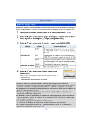 Page 164- 164 -
Reproducción/Edición
Esta función le permite crear imágenes en movimiento a partir de un grupo de imágenes grabadas con 
[Interv. Tiempo-Disparo]. La película con imágenes creada se guarda en formato de grabación MP4.
1Seleccione [Intervalo tiempo-vídeo] en el menú [Reproducir]. (P48)
2Pulse 2/1 para  seleccionar el grupo de imágenes a partir del cual desea 
crear la película de imágenes,  y luego pulse [MENU/SET].
3Pulse  3/4 para seleccionar la opción y luego pulse [MENU/SET].
4Pulse  3/4 para...
