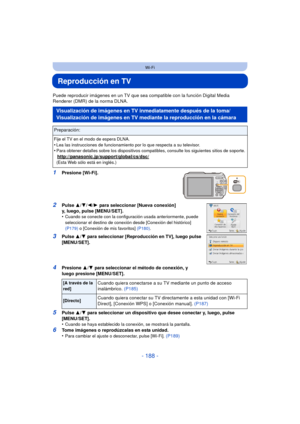 Page 188- 188 -
Wi-Fi
Reproducción en TV
Puede reproducir imágenes en un TV que sea compatible con la función Digital Media 
Renderer (DMR) de la norma DLNA.
1Presione [Wi-Fi].
2Pulse  3/4/ 2/1 para seleccionar [Nueva conexión] 
y, luego, pulse [MENU/SET].
•
Cuando se conecte con la configuración usada anteriormente, puede 
seleccionar el destino de conexión desde [Conexión del histórico] 
(P179)  o [Conexión de mis favoritos]  (P180).
3Pulse 3/4  para seleccionar [Reproducción en TV], luego pulse 
[MENU/SET]....