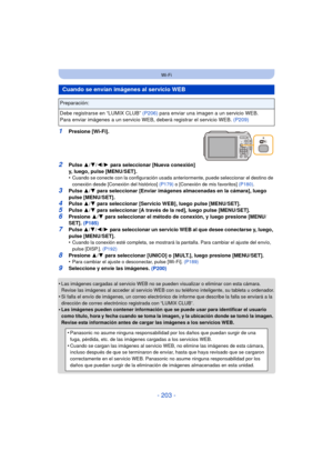 Page 203- 203 -
Wi-Fi
1Presione [Wi-Fi].
2Pulse 3/4/ 2/1 para seleccionar [Nueva conexión] 
y, luego, pulse [MENU/SET].
•
Cuando se conecte con la configuración usada anteriormente, puede seleccionar el destino de 
conexión desde [Conexión del histórico]  (P179) o [Conexión de mis favoritos]  (P180).
3Pulse 3/4 para seleccionar [Enviar imágenes almacenadas en la cámara], luego 
pulse [MENU/SET].
4Pulse  3/4 para seleccionar [Servicio WEB], luego pulse [MENU/SET].
5Pulse  3/4 para seleccionar [A través de la...