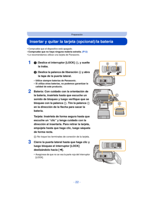 Page 22- 22 -
Preparación
Insertar y quitar la tarjeta (opcional)/la batería
•Compruebe que el dispositivo está apagado.•Compruebe que no haya ninguna materia extraña. (P12)
•Le recomendamos utilizar una tarjeta de Panasonic.
11: Deslice el interruptor [LOCK] A, y suelte 
la traba.
2: Deslice la palanca de liberación  B y abra 
la tapa de la puerta lateral.
•Utilice siempre baterías de Panasonic.•Si utiliza otras baterías, no podemos garantizar la 
calidad de este producto.
2Batería: Con cuidado con la...