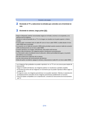 Page 214- 214 -
Conexión a otro equipo
2Encienda el TV y seleccione la entrada que coincida con el terminal en 
uso.
3Encienda la cámara, luego pulse [(].
•Según el [Aspecto], podrían verse bandas negras en el fondo y encima o a la izquierda y a la 
derecha de las imágenes.
•Cambie el modo de pantalla de su TV si la imagen se visualiza con la parte superior o inferior 
cortada.
•Cuando estén conectados tanto el cable AV como el micro cable HDMI, la salida desde el micro 
cable HDMI tiene la prioridad.
•La...