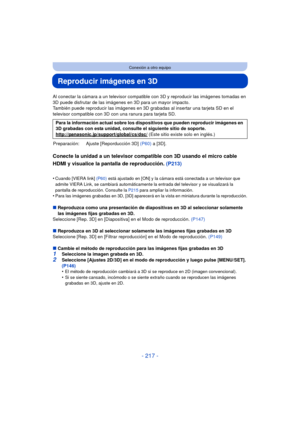 Page 217- 217 -
Conexión a otro equipo
Reproducir imágenes en 3D
Al conectar la cámara a un televisor compatible con 3D y reproducir las imágenes tomadas en 
3D puede disfrutar de las imágenes en 3D para un mayor impacto.
También puede reproducir las imágenes en 3D grabadas al insertar una tarjeta SD en el 
televisor compatible con 3D con una ranura para tarjeta SD.
Conecte la unidad a un televisor compatible con 3D usando el micro cable 
HDMI y visualice la pantalla de reproducción.  (P213)
•Cuando [VIERA link]...